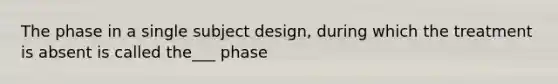 The phase in a single subject design, during which the treatment is absent is called the___ phase