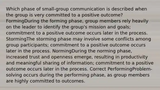 Which phase of small-group communication is described when the group is very committed to a positive outcome? FormingDuring the forming phase, group members rely heavily on the leader to identify the group's mission and goals; commitment to a positive outcome occurs later in the process. StormingThe storming phase may involve some conflicts among group participants; commitment to a positive outcome occurs later in the process. NormingDuring the norming phase, increased trust and openness emerge, resulting in productivity and meaningful sharing of information; commitment to a positive outcome occurs later in the process. Correct PerformingProblem-solving occurs during the performing phase, as group members are highly committed to outcomes.