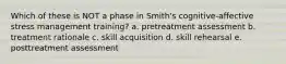 Which of these is NOT a phase in Smith's cognitive-affective stress management training? a. pretreatment assessment b. treatment rationale c. skill acquisition d. skill rehearsal e. posttreatment assessment