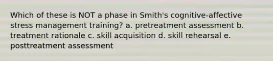 Which of these is NOT a phase in Smith's cognitive-affective stress management training? a. pretreatment assessment b. treatment rationale c. skill acquisition d. skill rehearsal e. posttreatment assessment