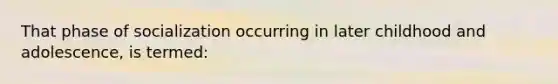 That phase of socialization occurring in later childhood and adolescence, is termed: