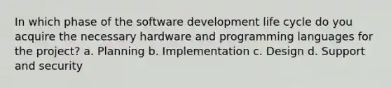 In which phase of the <a href='https://www.questionai.com/knowledge/k6ZQoUtJJJ-software-development-life-cycle' class='anchor-knowledge'>software development life cycle</a> do you acquire the necessary hardware and <a href='https://www.questionai.com/knowledge/kYnhTrzpOa-programming-languages' class='anchor-knowledge'>programming languages</a> for the project? a. Planning b. Implementation c. Design d. Support and security