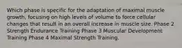 Which phase is specific for the adaptation of maximal muscle growth, focusing on high levels of volume to force cellular changes that result in an overall increase in muscle size. Phase 2 Strength Endurance Training Phase 3 Muscular Development Training Phase 4 Maximal Strength Training.