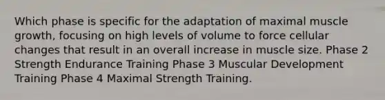 Which phase is specific for the adaptation of maximal muscle growth, focusing on high levels of volume to force cellular changes that result in an overall increase in muscle size. Phase 2 Strength Endurance Training Phase 3 Muscular Development Training Phase 4 Maximal Strength Training.