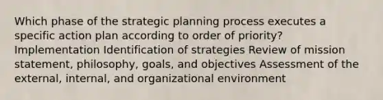 Which phase of the strategic planning process executes a specific action plan according to order of priority? Implementation Identification of strategies Review of mission statement, philosophy, goals, and objectives Assessment of the external, internal, and organizational environment