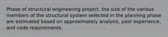 Phase of structural engineering project, the size of the various members of the structural system selected in the planning phase are estimated based on approximately analysis, past experience, and code requirements.