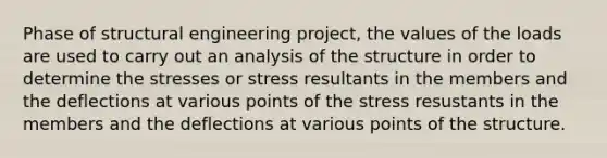 Phase of structural engineering project, the values of the loads are used to carry out an analysis of the structure in order to determine the stresses or stress resultants in the members and the deflections at various points of the stress resustants in the members and the deflections at various points of the structure.