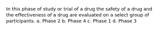 In this phase of study or trial of a drug the safety of a drug and the effectiveness of a drug are evaluated on a select group of participants. a. Phase 2 b. Phase 4 c. Phase 1 d. Phase 3