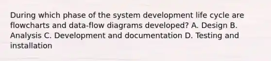 During which phase of the system development life cycle are flowcharts and data-flow diagrams developed? A. Design B. Analysis C. Development and documentation D. Testing and installation