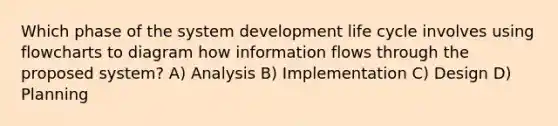 Which phase of the system development life cycle involves using flowcharts to diagram how information flows through the proposed system? A) Analysis B) Implementation C) Design D) Planning