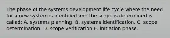 The phase of the systems development life cycle where the need for a new system is identified and the scope is determined is called: A. systems planning. B. systems identification. C. scope determination. D. scope verification E. initiation phase.