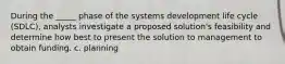 During the _____ phase of the systems development life cycle (SDLC), analysts investigate a proposed solution's feasibility and determine how best to present the solution to management to obtain funding. c. planning