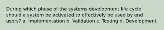 During which phase of the systems development life cycle should a system be activated to effectively be used by end users? a. Implementation b. Validation c. Testing d. Development