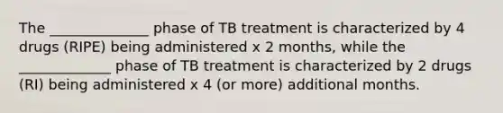 The ______________ phase of TB treatment is characterized by 4 drugs (RIPE) being administered x 2 months, while the _____________ phase of TB treatment is characterized by 2 drugs (RI) being administered x 4 (or more) additional months.