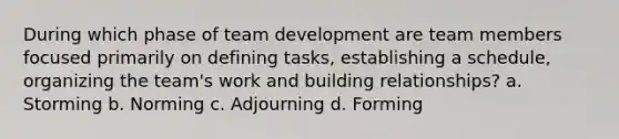 During which phase of team development are team members focused primarily on defining tasks, establishing a schedule, organizing the team's work and building relationships? a. Storming b. Norming c. Adjourning d. Forming