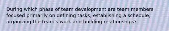 During which phase of team development are team members focused primarily on defining tasks, establishing a schedule, organizing the team's work and building relationships?