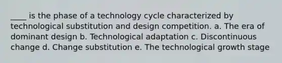 ____ is the phase of a technology cycle characterized by technological substitution and design competition. a. The era of dominant design b. Technological adaptation c. Discontinuous change d. Change substitution e. The technological growth stage