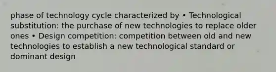 phase of technology cycle characterized by • Technological substitution: the purchase of new technologies to replace older ones • Design competition: competition between old and new technologies to establish a new technological standard or dominant design