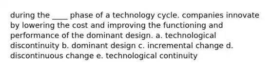 during the ____ phase of a technology cycle. companies innovate by lowering the cost and improving the functioning and performance of the dominant design. a. technological discontinuity b. dominant design c. incremental change d. discontinuous change e. technological continuity