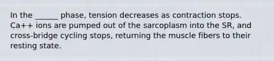 In the ______ phase, tension decreases as contraction stops. Ca++ ions are pumped out of the sarcoplasm into the SR, and cross-bridge cycling stops, returning the muscle fibers to their resting state.