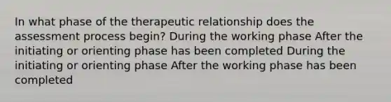 In what phase of the therapeutic relationship does the assessment process begin? During the working phase After the initiating or orienting phase has been completed During the initiating or orienting phase After the working phase has been completed