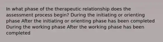 In what phase of the therapeutic relationship does the assessment process begin? During the initiating or orienting phase After the initiating or orienting phase has been completed During the working phase After the working phase has been completed