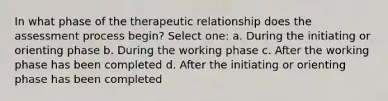 In what phase of the therapeutic relationship does the assessment process begin? Select one: a. During the initiating or orienting phase b. During the working phase c. After the working phase has been completed d. After the initiating or orienting phase has been completed