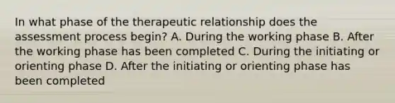 In what phase of the <a href='https://www.questionai.com/knowledge/kPaI18RTvU-therapeutic-relationship' class='anchor-knowledge'>therapeutic relationship</a> does the assessment process begin? A. During the working phase B. After the working phase has been completed C. During the initiating or orienting phase D. After the initiating or orienting phase has been completed