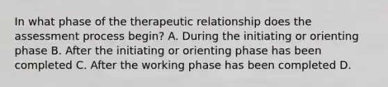 In what phase of the therapeutic relationship does the assessment process begin? A. During the initiating or orienting phase B. After the initiating or orienting phase has been completed C. After the working phase has been completed D.