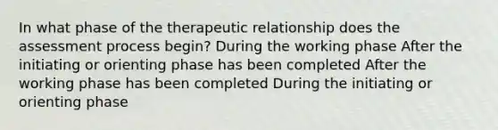 In what phase of the therapeutic relationship does the assessment process begin? During the working phase After the initiating or orienting phase has been completed After the working phase has been completed During the initiating or orienting phase