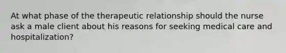 At what phase of the therapeutic relationship should the nurse ask a male client about his reasons for seeking medical care and hospitalization?