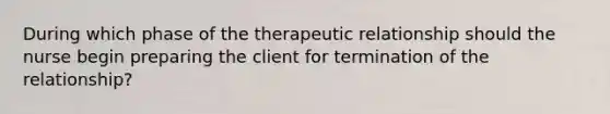 During which phase of the therapeutic relationship should the nurse begin preparing the client for termination of the relationship?