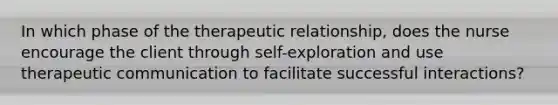 In which phase of the therapeutic relationship, does the nurse encourage the client through self-exploration and use therapeutic communication to facilitate successful interactions?​