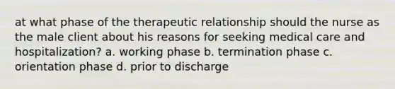 at what phase of the therapeutic relationship should the nurse as the male client about his reasons for seeking medical care and hospitalization? a. working phase b. termination phase c. orientation phase d. prior to discharge