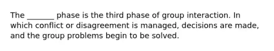 The _______ phase is the third phase of group interaction. In which conflict or disagreement is managed, decisions are made, and the group problems begin to be solved.