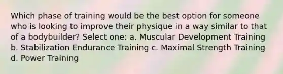 Which phase of training would be the best option for someone who is looking to improve their physique in a way similar to that of a bodybuilder? Select one: a. Muscular Development Training b. Stabilization Endurance Training c. Maximal Strength Training d. Power Training