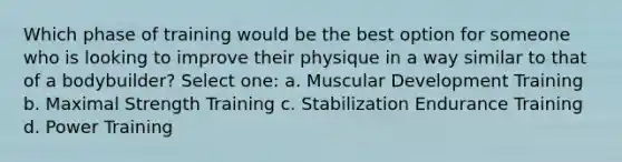 Which phase of training would be the best option for someone who is looking to improve their physique in a way similar to that of a bodybuilder? Select one: a. Muscular Development Training b. Maximal Strength Training c. Stabilization Endurance Training d. Power Training