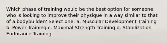 Which phase of training would be the best option for someone who is looking to improve their physique in a way similar to that of a bodybuilder? Select one: a. Muscular Development Training b. Power Training c. Maximal Strength Training d. Stabilization Endurance Training