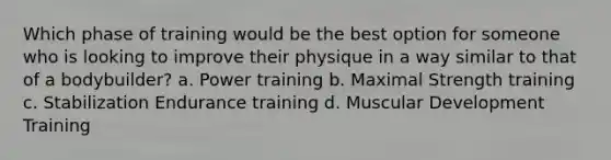 Which phase of training would be the best option for someone who is looking to improve their physique in a way similar to that of a bodybuilder? a. Power training b. Maximal Strength training c. Stabilization Endurance training d. Muscular Development Training