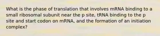 What is the phase of translation that involves mRNA binding to a small ribosomal subunit near the p site, tRNA binding to the p site and start codon on mRNA, and the formation of an initiation complex?