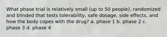 What phase trial is relatively small (up to 50 people), randomized and blinded that tests tolerability, safe dosage, side effects, and how the body copes with the drug? a. phase 1 b. phase 2 c. phase 3 d. phase 4