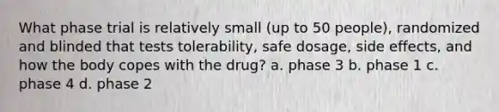 What phase trial is relatively small (up to 50 people), randomized and blinded that tests tolerability, safe dosage, side effects, and how the body copes with the drug? a. phase 3 b. phase 1 c. phase 4 d. phase 2