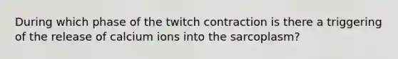 During which phase of the twitch contraction is there a triggering of the release of calcium ions into the sarcoplasm?