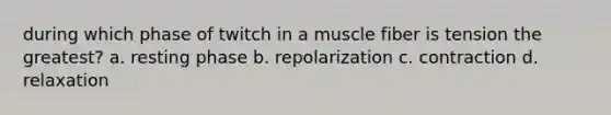 during which phase of twitch in a muscle fiber is tension the greatest? a. resting phase b. repolarization c. contraction d. relaxation