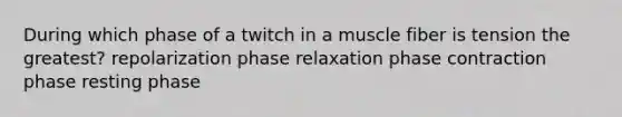 During which phase of a twitch in a muscle fiber is tension the greatest? repolarization phase relaxation phase contraction phase resting phase