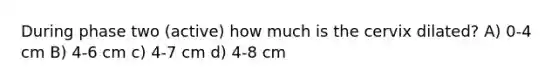 During phase two (active) how much is the cervix dilated? A) 0-4 cm B) 4-6 cm c) 4-7 cm d) 4-8 cm