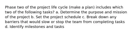 Phase two of the project life cycle (make a plan) includes which two of the following tasks? a. Determine the purpose and mission of the project b. Set the project schedule c. Break down any barriers that would slow or stop the team from completing tasks d. Identify milestones and tasks