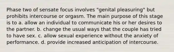 Phase two of sensate focus involves "genital pleasuring" but prohibits intercourse or orgasm. The main purpose of this stage is to a. allow an individual to communicate his or her desires to the partner. b. change the usual ways that the couple has tried to have sex. c. allow sexual experience without the anxiety of performance. d. provide increased anticipation of intercourse.