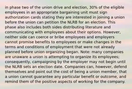 in phase two of the union drive and election, 30% of the eligible employees in an appropriate bargaining unit must sign authorization cards stating they are interested in joining a union before the union can petition the NLRB for an election. This phase also includes both sides distributing literature and communicating with employees about their options. However, neither side can coerce or bribe employees and employers cannot promise benefits to employees or make changes in the terms and conditions of employment that were not already planned before union organizing began. Note: many companies are unaware a union is attempting to organize its employees; consequently, campaigning by the employer may not begin until the NLRB sets an election date. Companies can, however, defend themselves and point out the cost of being a union member, that a union cannot guarantee any particular benefit or outcome, and remind them of the positive aspects of working for the company.