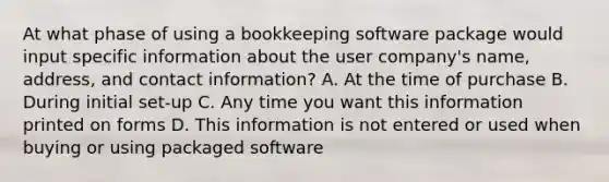 At what phase of using a bookkeeping software package would input specific information about the user company's name, address, and contact information? A. At the time of purchase B. During initial set-up C. Any time you want this information printed on forms D. This information is not entered or used when buying or using packaged software